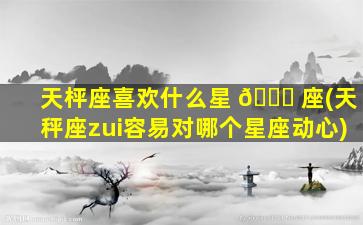天枰座喜欢什么星 🍀 座(天秤座zui
容易对哪个星座动心)